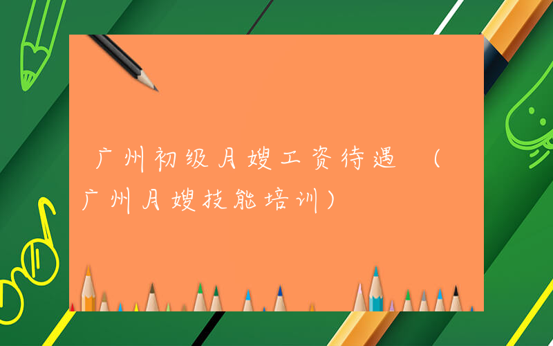 广州初级月嫂工资待遇 (广州月嫂技能培训)